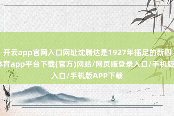 开云app官网入口网址沈腾达是1927年插足的新四军-云开体育app平台下载(官方)网站/网页版登录入口/手机版APP下载