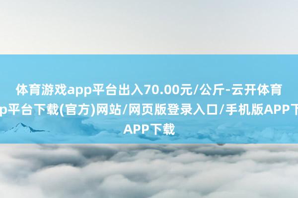 体育游戏app平台出入70.00元/公斤-云开体育app平台下载(官方)网站/网页版登录入口/手机版APP下载